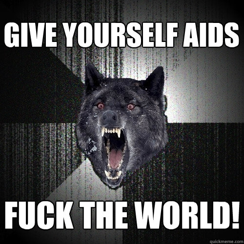 give yourself aids FUCK THE WORLD!  Insanity Wolf