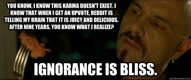 You know, I know this karma doesn't exist. I know that when I get an upvote, reddit is telling my brain that it is juicy and delicious. After nine years, you know what I realize?  Ignorance is bliss.  - You know, I know this karma doesn't exist. I know that when I get an upvote, reddit is telling my brain that it is juicy and delicious. After nine years, you know what I realize?  Ignorance is bliss.   Cypher on Reddit