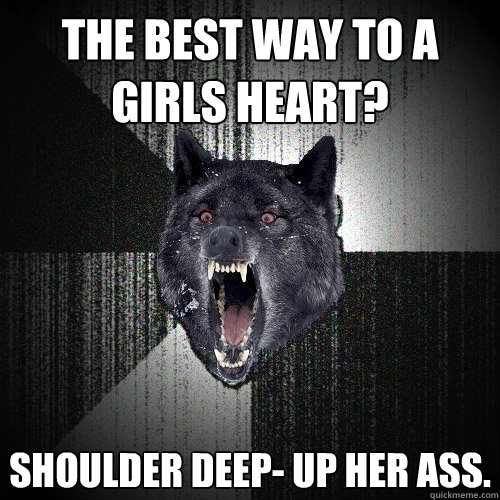The best way to a girls heart? Shoulder deep- up her ass.  Insanity Wolf