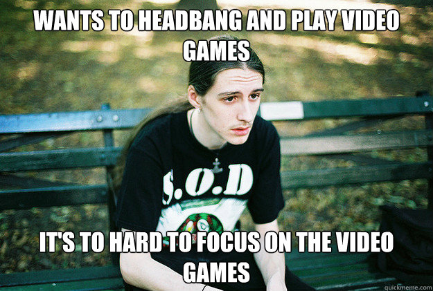 Wants to headbang and play video games It's to hard to focus on the video games  First World Metal Problems