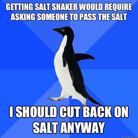 Getting salt shaker would require asking someone to pass the salt I should cut back on salt anyway  Socially Awkward Penguin