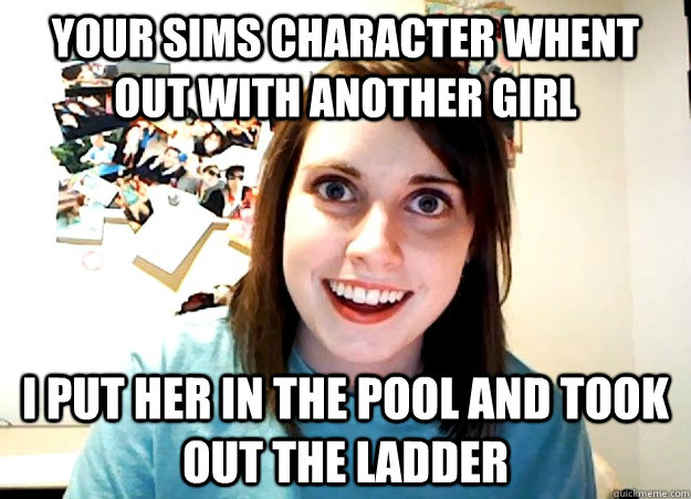 Your sims character whent out with another girl I put her in the pool and took out the ladder  Overly Attached Girlfriend
