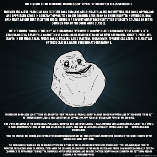 The history of all hitherto existing society(2) is the history of class struggles.

Freeman and slave, patrician and plebeian, lord and serf, guild-master(3) and journeyman, in a word, oppressor and oppressed, stood in constant opposition to one another,   Forever Alone