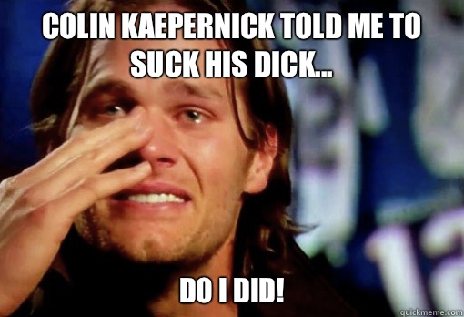 Colin Kaepernick told me to suck his dick... Do I did!  Crying Tom Brady
