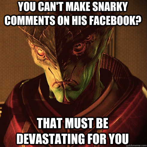 You can't make snarky comments on his facebook? That must be devastating for you  Condescending Javik