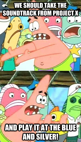 We should take the soundtrack from project x and play it at the blue and silver!  Push it somewhere else Patrick