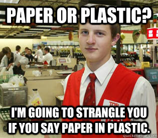 paper or plastic? I'm going to strangle you if you say paper in plastic. - paper or plastic? I'm going to strangle you if you say paper in plastic.  annoyed bagger