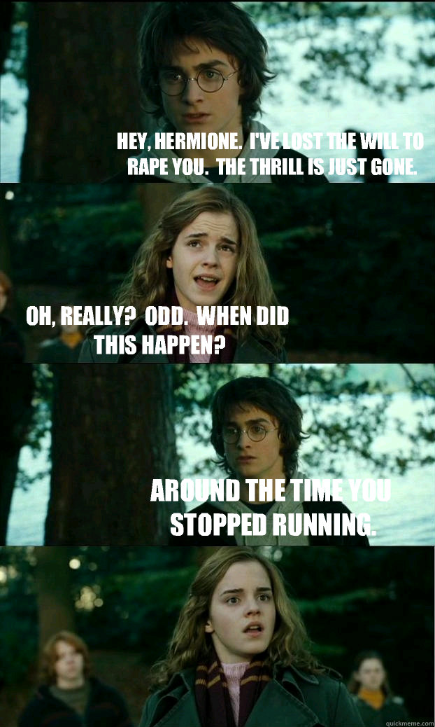 Hey, Hermione.  I've lost the will to rape you.  The thrill is just gone. Oh, really?  Odd.  When did this happen? Around the time you stopped running.  Horny Harry