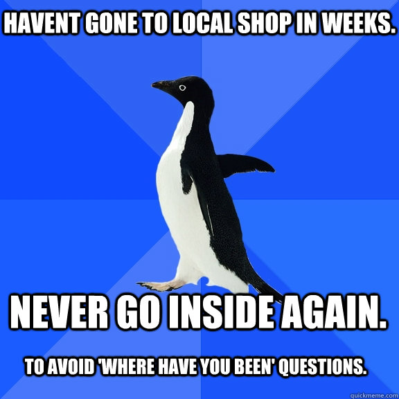 Havent gone to local shop in weeks. Never go inside again. To avoid 'where have you been' questions.  Socially Awkward Penguin