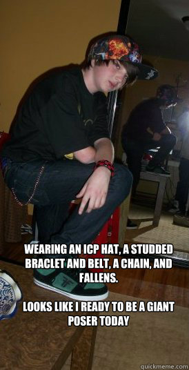 wearing an icp hat, a studded braclet and belt, a chain, and fallens.

looks like I ready to be a giant poser today - wearing an icp hat, a studded braclet and belt, a chain, and fallens.

looks like I ready to be a giant poser today  Poser kid