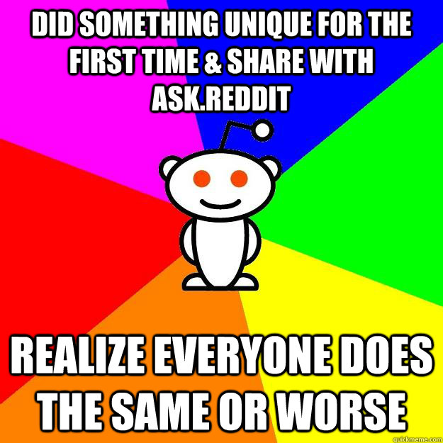 did something unique for the first time & share with ask.reddit realize everyone does the same or worse  Reddit Alien