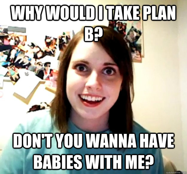 Why would i take plan b? don't you wanna have babies with me?  Overly Attached Girlfriend