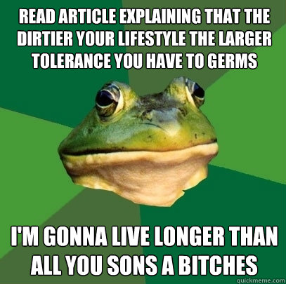 Read article explaining that the dirtier your lifestyle the larger tolerance you have to germs I'm gonna live longer than all you sons a bitches  Foul Bachelor Frog