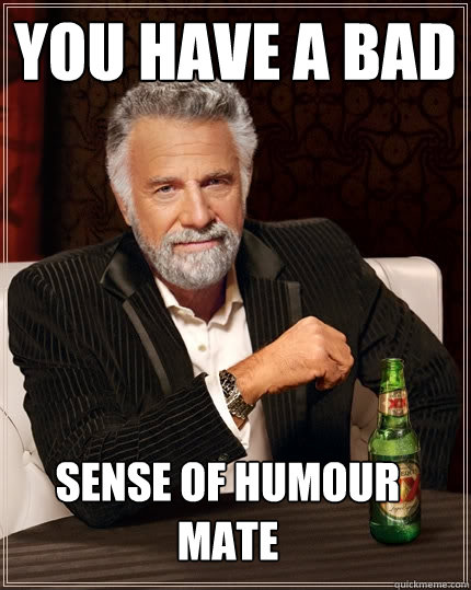 You have a bad sense of humour mate  The Most Interesting Man In The World