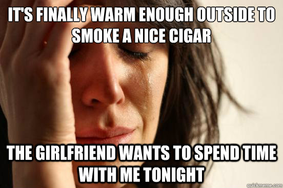 It's finally warm enough outside to smoke a nice cigar The girlfriend wants to spend time with me tonight  FirstWorldProblems