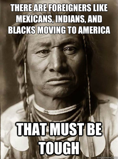 There are foreigners like mexicans, indians, and blacks moving to america and pushing out the whites?  that must be tough - There are foreigners like mexicans, indians, and blacks moving to america and pushing out the whites?  that must be tough  Unimpressed American Indian