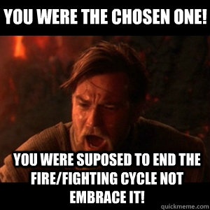 You were the chosen one! you were suposed to end the fire/fighting cycle not embrace it!  You were the chosen one