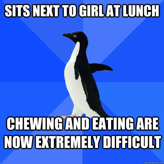 Sits next to girl at lunch chewing and eating are now extremely difficult  Socially Awkward Penguin