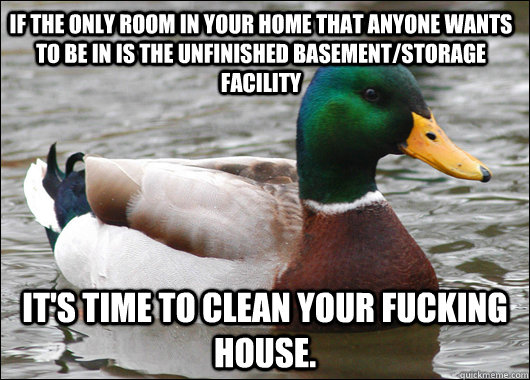 if the only room in your home that anyone wants to be in is the unfinished basement/storage facility It's time to clean your fucking house.  Actual Advice Mallard