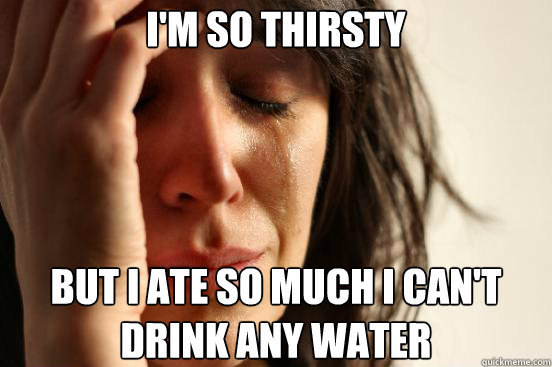 I'm so thirsty But I ate so much I can't drink any water  First World Problems