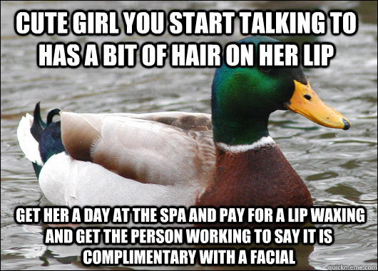 Cute girl you start talking to has a bit of hair on her lip  Get her a day at the Spa and pay for a lip waxing and get the person working to say it is complimentary with a facial  Actual Advice Mallard