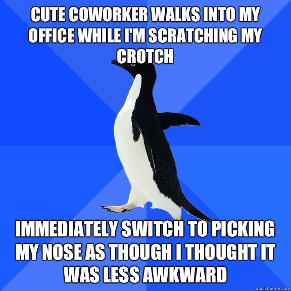 Cute coworker walks into my office while I'm scratching my crotch Immediately switch to picking my nose as though I thought it was less awkward  Socially Awkward Penguin