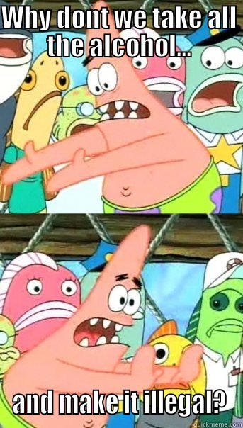 WHY DONT WE TAKE ALL THE ALCOHOL... AND MAKE IT ILLEGAL? Push it somewhere else Patrick