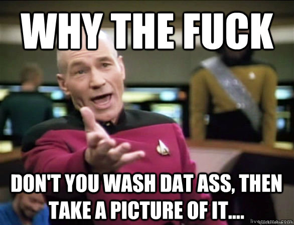 why the fuck Don't You Wash DAT ASS, THEN  TAKE A picture of it....  Annoyed Picard HD