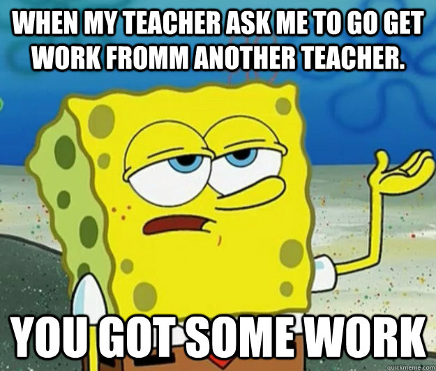 when my teacher ask me to go get work fromm another teacher. you got some work   Tough Spongebob