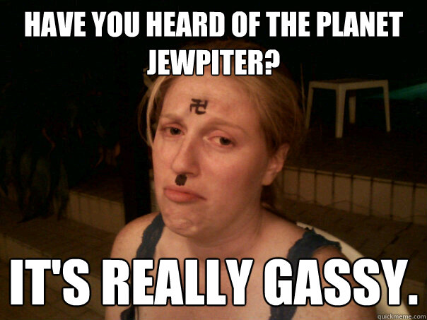 Have you heard of the planet Jewpiter? It's really gassy.   Sad Hitler Girl