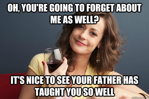 Oh, you're going to forget about me as well? It's nice to see your father has taught you so well  Forever Resentful Mother