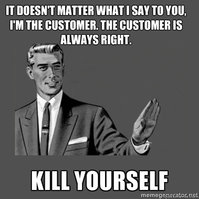 It doesn't matter what I say to you, I'm the customer. The customer is always right. kill yourself - It doesn't matter what I say to you, I'm the customer. The customer is always right. kill yourself  kill yourself