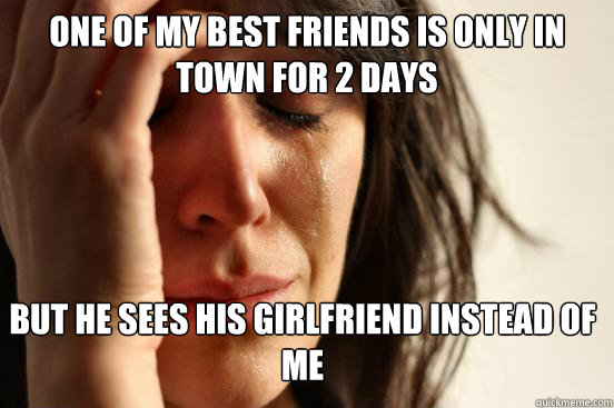 One of my best friends is only in town for 2 days But he sees his girlfriend instead of me  First World Problems