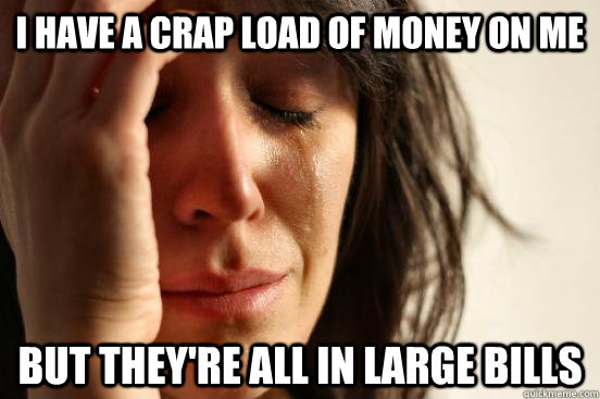 I have a crap load of money on me but they're all in large bills  First World Problems