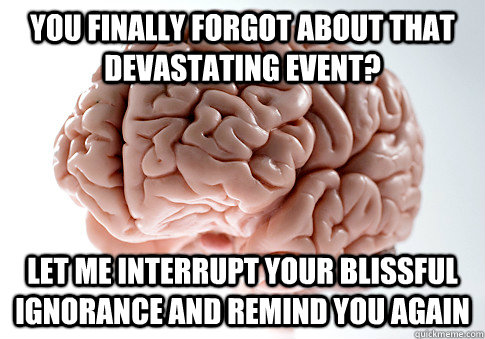 You finally forgot about that devastating event? Let me interrupt your blissful ignorance and remind you again  ScumbagBrain