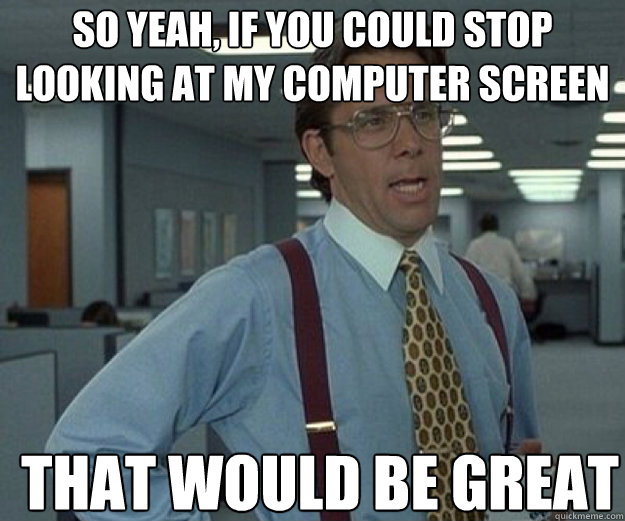 So yeah, if you could stop looking at my computer screen THAT would BE GREAT - So yeah, if you could stop looking at my computer screen THAT would BE GREAT  that would be great