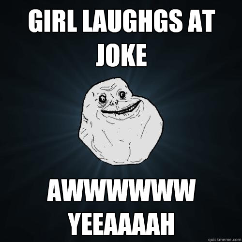 Girl laughgs at joke awwwwww yeeaaaah  Forever Alone