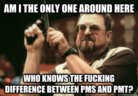 Am I the only one around here Who knows the fucking difference between PMS and PMT? - Am I the only one around here Who knows the fucking difference between PMS and PMT?  Am I the only one