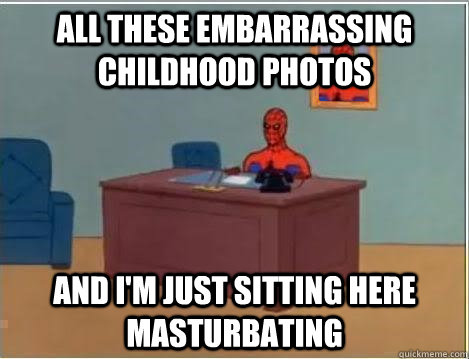 All these embarrassing childhood photos And I'm just sitting here masturbating  Im just sitting here masturbating