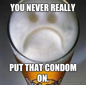 You never really  Put that condom on.  Confession Beer