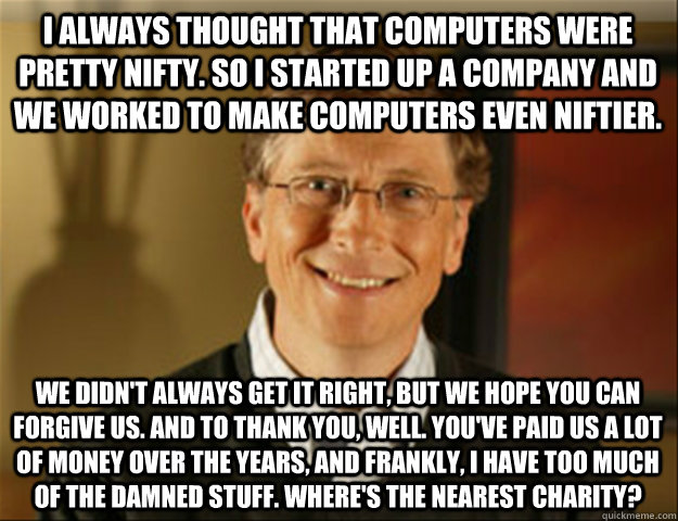 i always thought that computers were pretty nifty. So I started up a company and we worked to make computers even niftier. We didn't always get it right, but we hope you can forgive us. and to thank you, well. you've paid us a lot of money over the years, - i always thought that computers were pretty nifty. So I started up a company and we worked to make computers even niftier. We didn't always get it right, but we hope you can forgive us. and to thank you, well. you've paid us a lot of money over the years,  Good guy gates