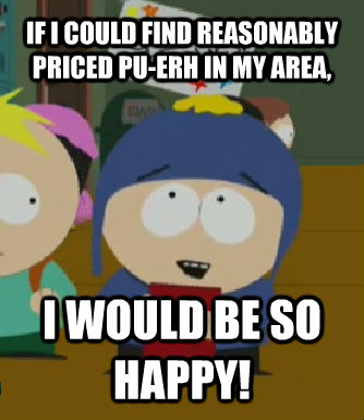 IF I COULD FIND REASONABLY PRICED PU-ERH IN MY AREA, I WOULD BE SO HAPPY!  Craig - I would be so happy
