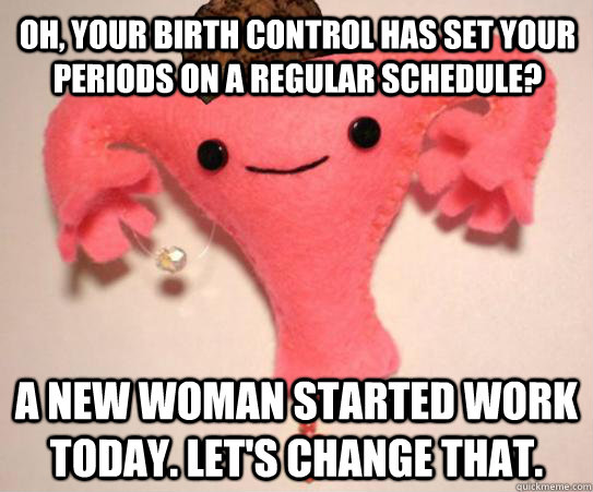 Oh, your birth control has set your periods on a regular schedule? A new woman started work today. Let's change that.  Scumbag Uterus