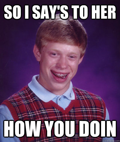 so i say's to her how you doin  Bad Luck Brian
