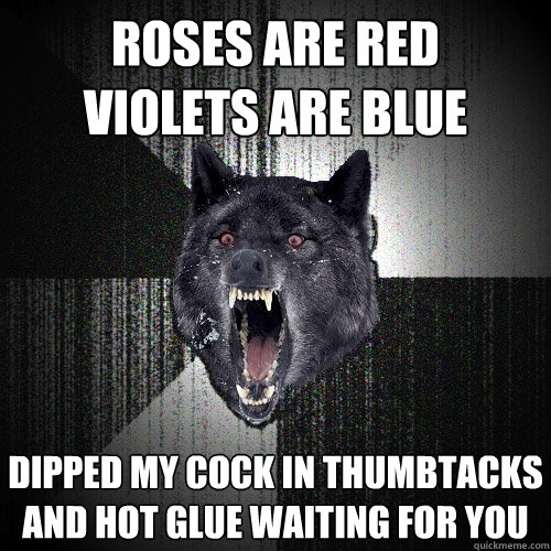 roses are red  
violets are blue dipped my cock in thumbtacks and hot glue waiting for you  Insanity Wolf bangs Courage Wolf