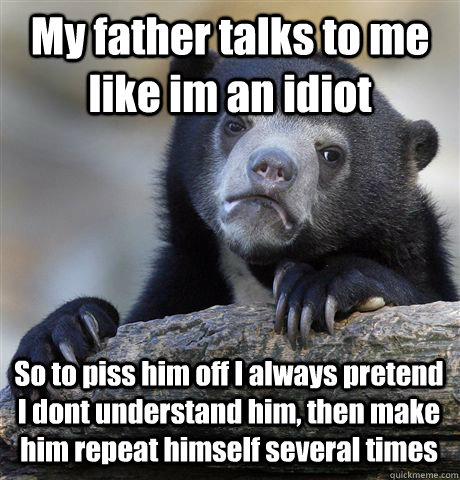 My father talks to me like im an idiot So to piss him off I always pretend I dont understand him, then make him repeat himself several times - My father talks to me like im an idiot So to piss him off I always pretend I dont understand him, then make him repeat himself several times  Confession Bear