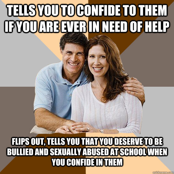 Tells you to confide to them if you are ever in need of help Flips out, tells you that you deserve to be bullied and sexually abused at school when you confide in them  Scumbag Parents