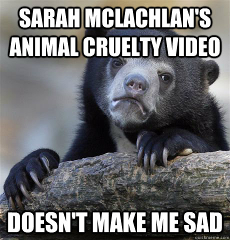 Sarah McLachlan's Animal Cruelty Video Doesn't make me sad - Sarah McLachlan's Animal Cruelty Video Doesn't make me sad  Confession Bear