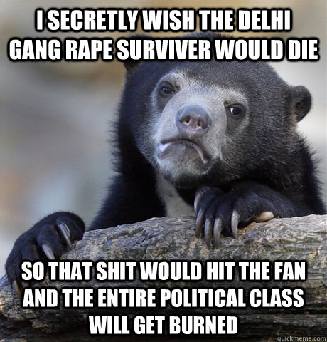 I secretly wish the Delhi gang rape surviver would die so that shit would hit the fan and the entire political class will get burned  Confession Bear