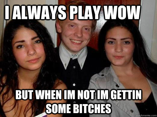 i always play wow   but when im not im gettin some bitches  Alex